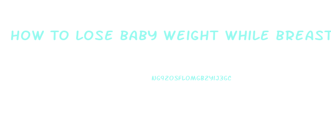 How To Lose Baby Weight While Breast Feeding
