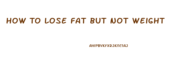 How To Lose Fat But Not Weight