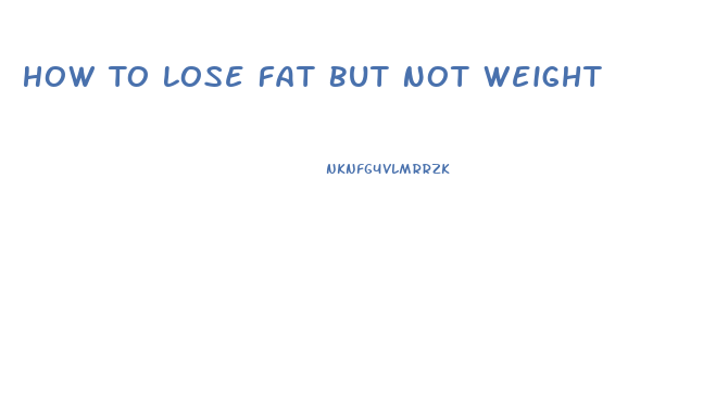 How To Lose Fat But Not Weight