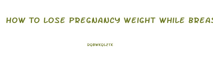 How To Lose Pregnancy Weight While Breast Feeding