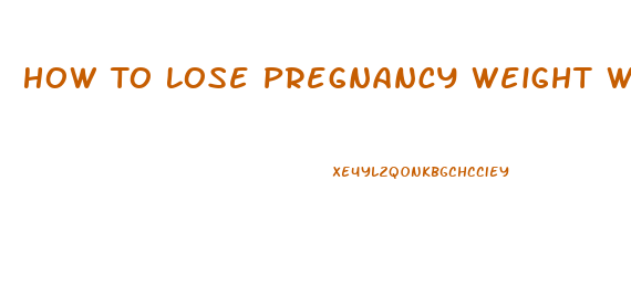 How To Lose Pregnancy Weight While Breast Feeding