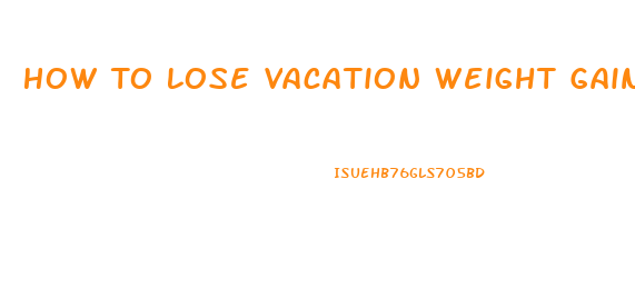 How To Lose Vacation Weight Gain Quickly