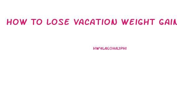 How To Lose Vacation Weight Gain Quickly