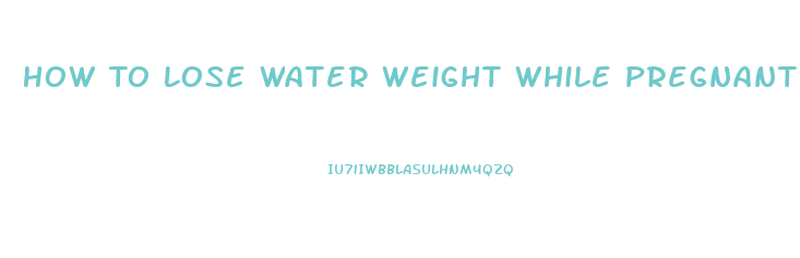 How To Lose Water Weight While Pregnant