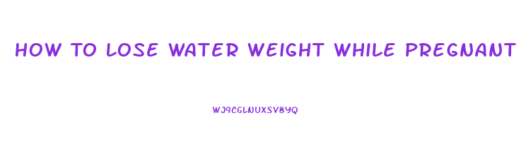 How To Lose Water Weight While Pregnant