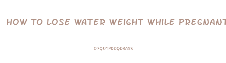 How To Lose Water Weight While Pregnant