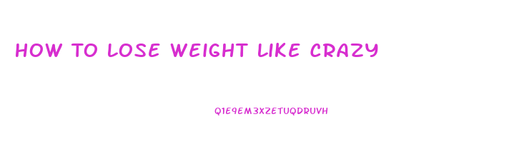 How To Lose Weight Like Crazy