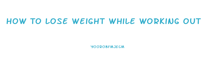 How To Lose Weight While Working Out