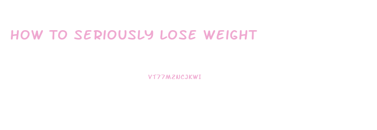 How To Seriously Lose Weight