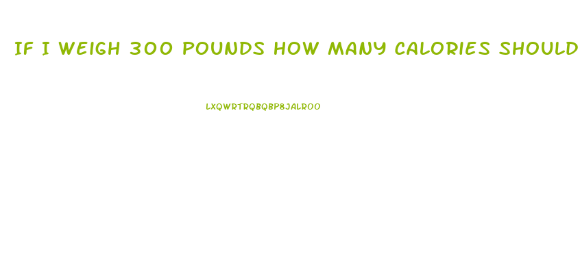 If I Weigh 300 Pounds How Many Calories Should I Eat To Lose Weight