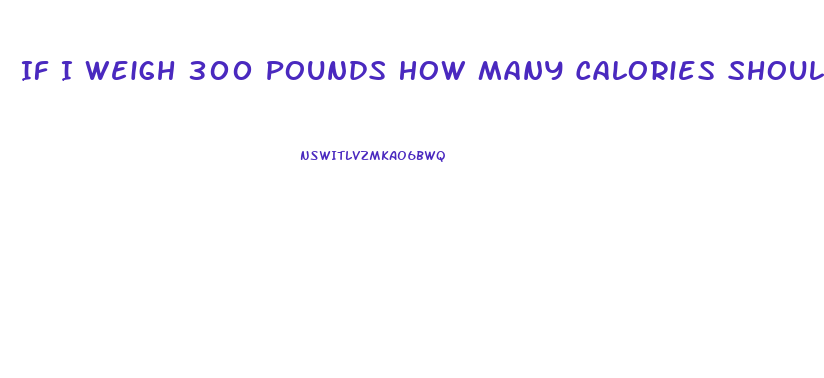 If I Weigh 300 Pounds How Many Calories Should I Eat To Lose Weight