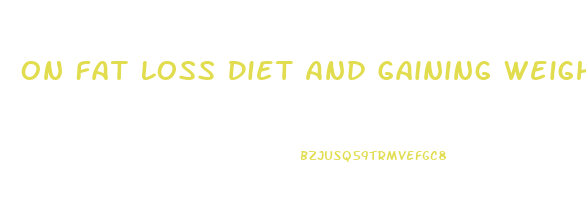 On Fat Loss Diet And Gaining Weight