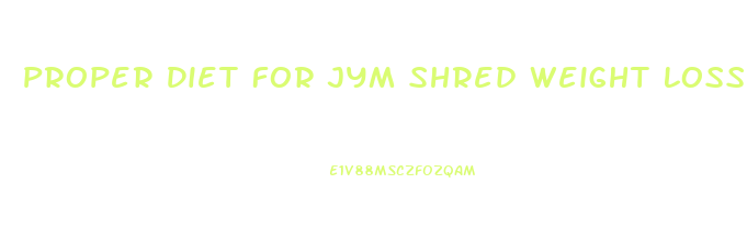 Proper Diet For Jym Shred Weight Loss Pills