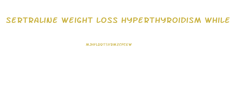 Sertraline Weight Loss Hyperthyroidism While Taking Pill