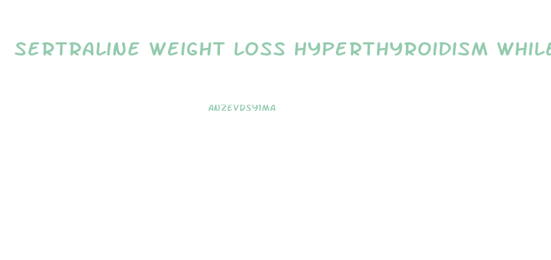 Sertraline Weight Loss Hyperthyroidism While Taking Pill