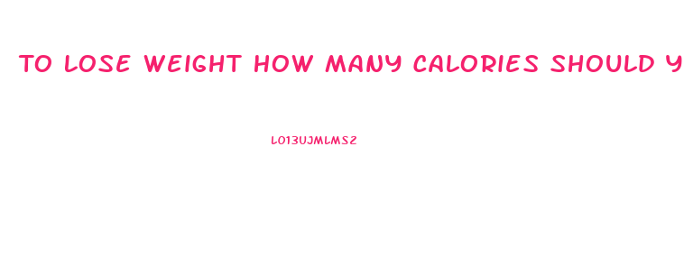 To Lose Weight How Many Calories Should You Eat