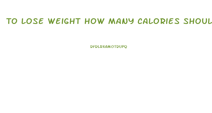 To Lose Weight How Many Calories Should You Eat