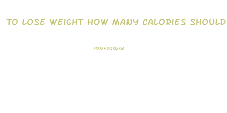 To Lose Weight How Many Calories Should You Eat