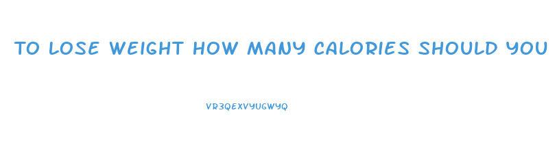 To Lose Weight How Many Calories Should You Eat