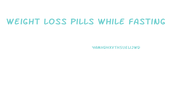Weight Loss Pills While Fasting