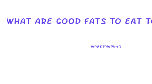 What Are Good Fats To Eat To Lose Weight