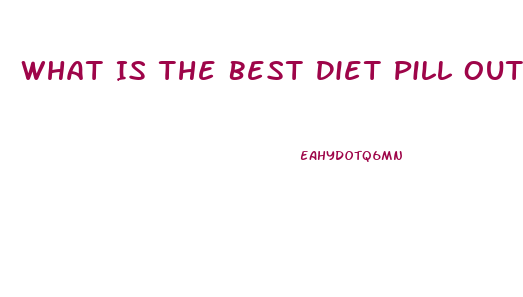 What Is The Best Diet Pill Out There For Weight Loss