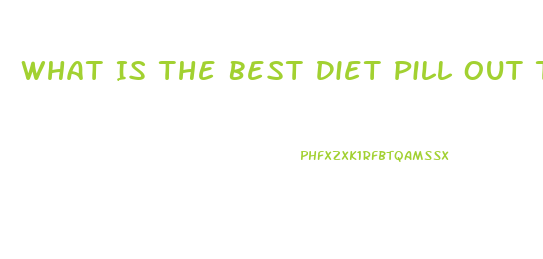 What Is The Best Diet Pill Out There For Weight Loss