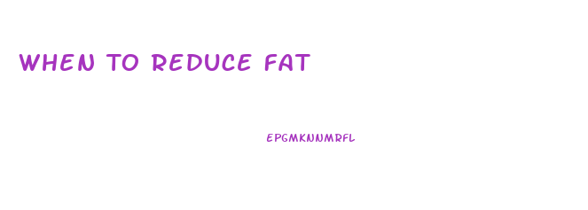 When To Reduce Fat