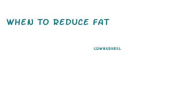 When To Reduce Fat