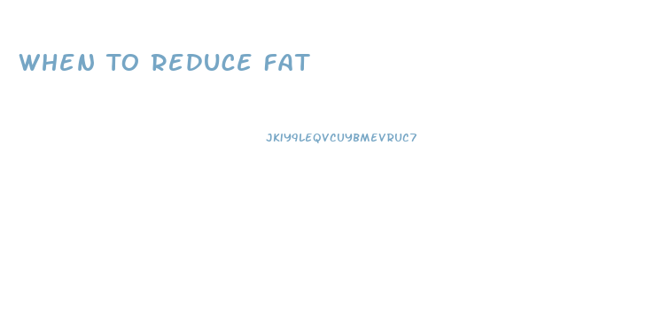 When To Reduce Fat