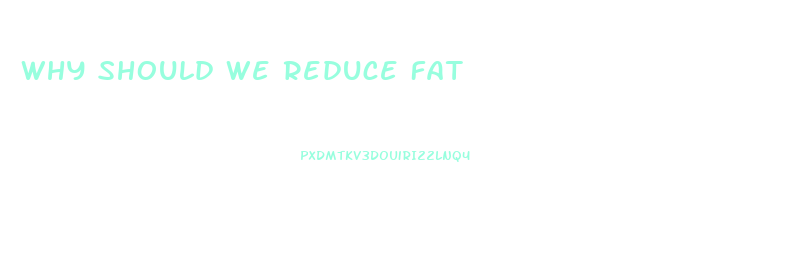 Why Should We Reduce Fat