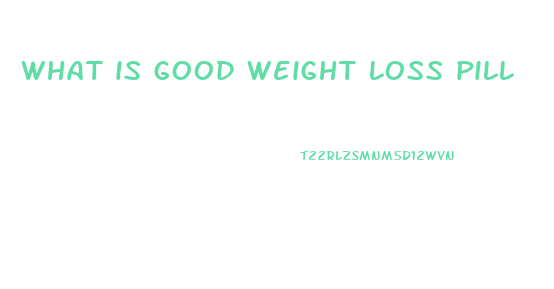 what is good weight loss pill