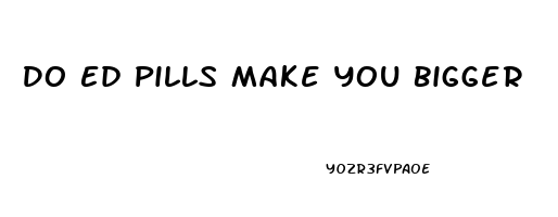 Do Ed Pills Make You Bigger