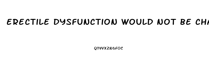 Erectile Dysfunction Would Not Be Characterized As The Inability To