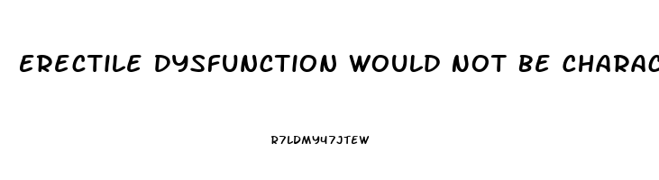 Erectile Dysfunction Would Not Be Characterized As The Inability To