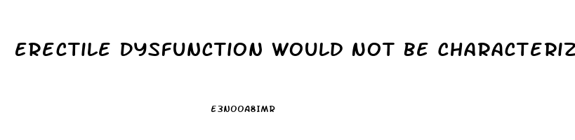 Erectile Dysfunction Would Not Be Characterized As The Inability To