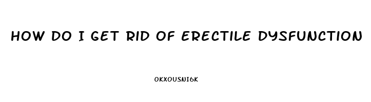 How Do I Get Rid Of Erectile Dysfunction