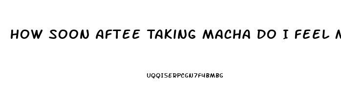 How Soon Aftee Taking Macha Do I Feel More Libido