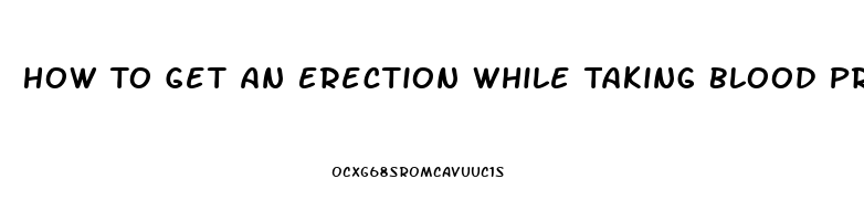 How To Get An Erection While Taking Blood Pressure And Heart Pills