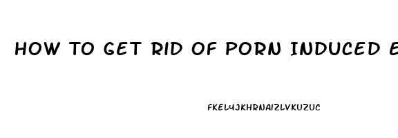 How To Get Rid Of Porn Induced Erectile Dysfunction