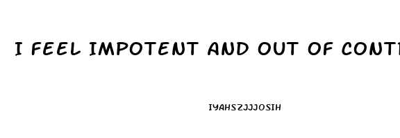 I Feel Impotent And Out Of Control