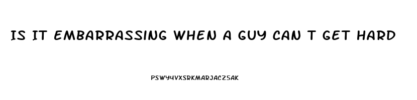 Is It Embarrassing When A Guy Can T Get Hard