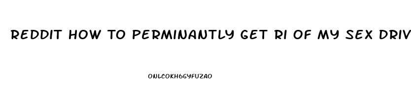 Reddit How To Perminantly Get Ri Of My Sex Drive