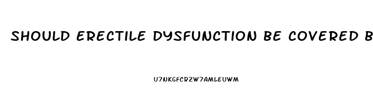 Should Erectile Dysfunction Be Covered By Insurance