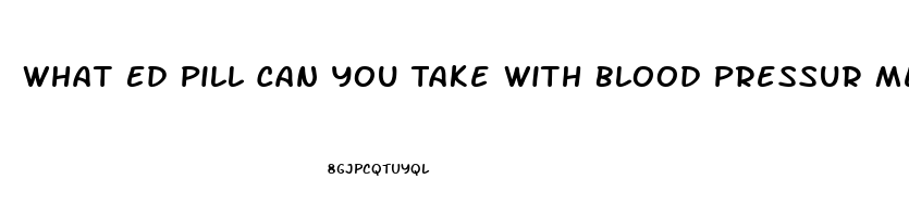 What Ed Pill Can You Take With Blood Pressur Medicine