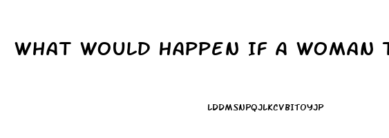 What Would Happen If A Woman Takes A Male Enhancement Pill