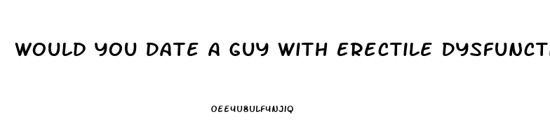 Would You Date A Guy With Erectile Dysfunction