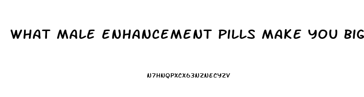 what male enhancement pills make you bigger